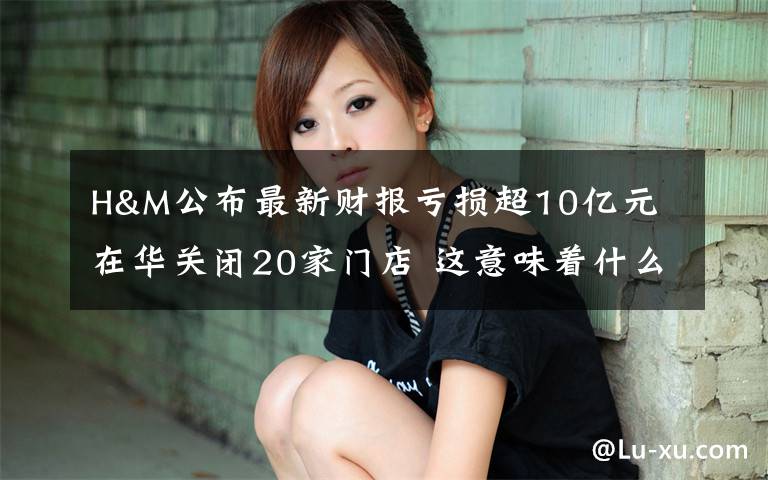 H&M公布最新财报亏损超10亿元 在华关闭20家门店 这意味着什么?