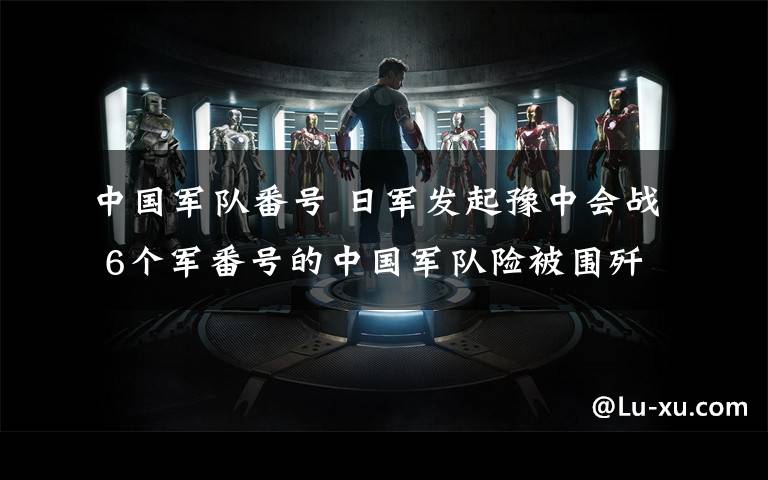 中国军队番号 日军发起豫中会战 6个军番号的中国军队险被围歼 川军两个团拼命撑住口子让大军撤退