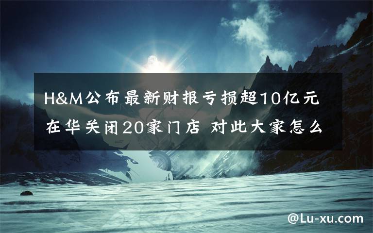 H&M公布最新财报亏损超10亿元 在华关闭20家门店 对此大家怎么看?