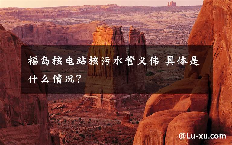 福岛核电站核污水菅义伟 具体是什么情况?