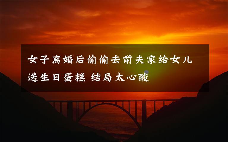 女子离婚后偷偷去前夫家给女儿送生日蛋糕 结局太心酸