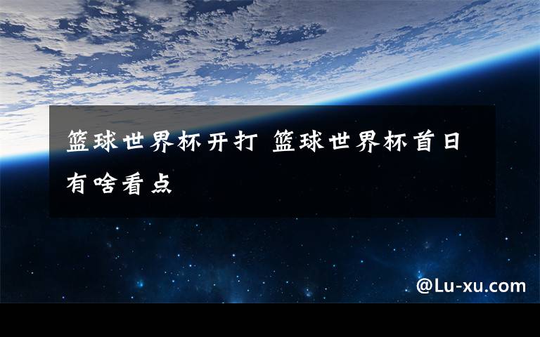 篮球世界杯开打 篮球世界杯首日有啥看点