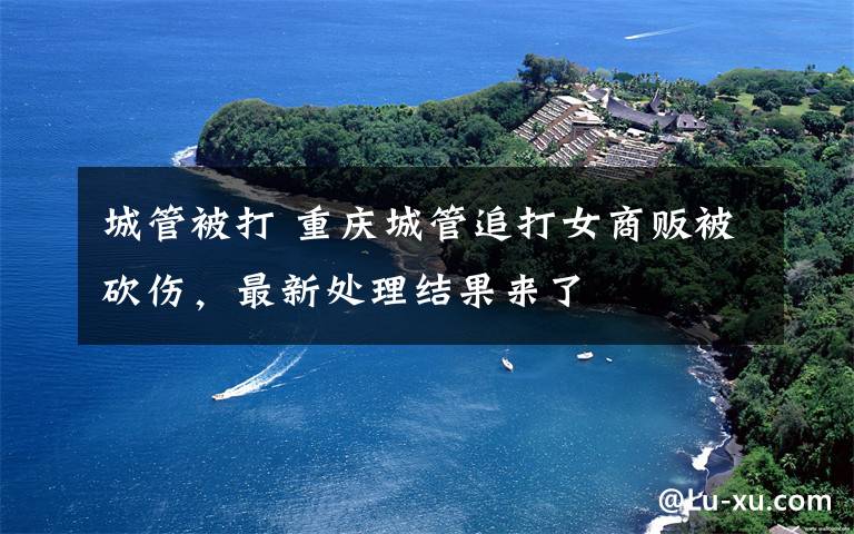 城管被打 重庆城管追打女商贩被砍伤,最新处理结果来了