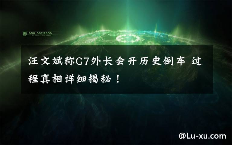 汪文斌称G7外长会开历史倒车 过程真相详细揭秘!