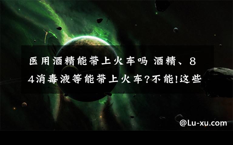 医用酒精能带上火车吗 酒精、84消毒液等能带上火车?不能!这些都属于违禁携带品