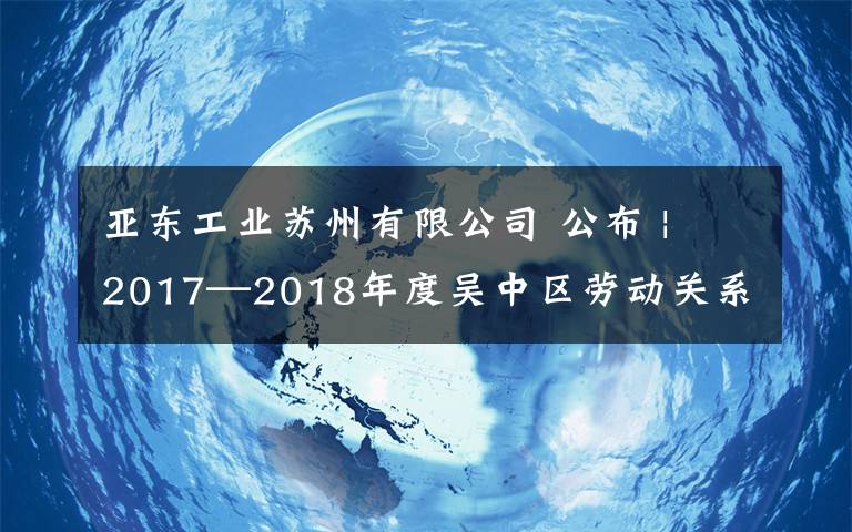 亚东工业苏州有限公司 公布 | 2017—2018年度吴中区劳动关系和谐企业、和谐园区评选结果出炉!