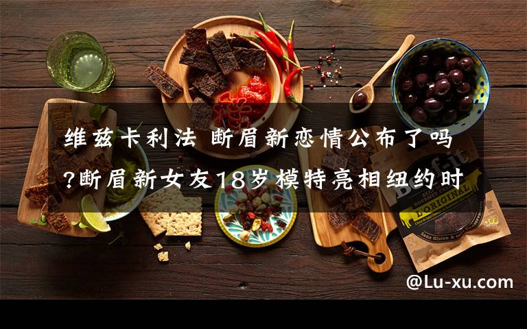 维兹卡利法 断眉新恋情公布了吗?断眉新女友18岁模特亮相纽约时装周