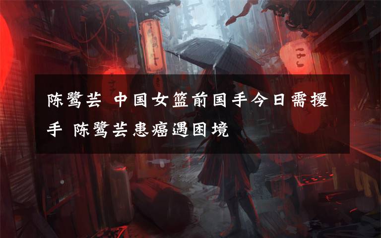 陈鹭芸 中国女篮前国手今日需援手 陈鹭芸患癌遇困境