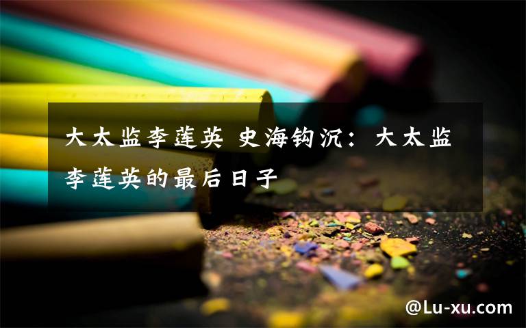 大太监李莲英 史海钩沉:大太监李莲英的最后日子