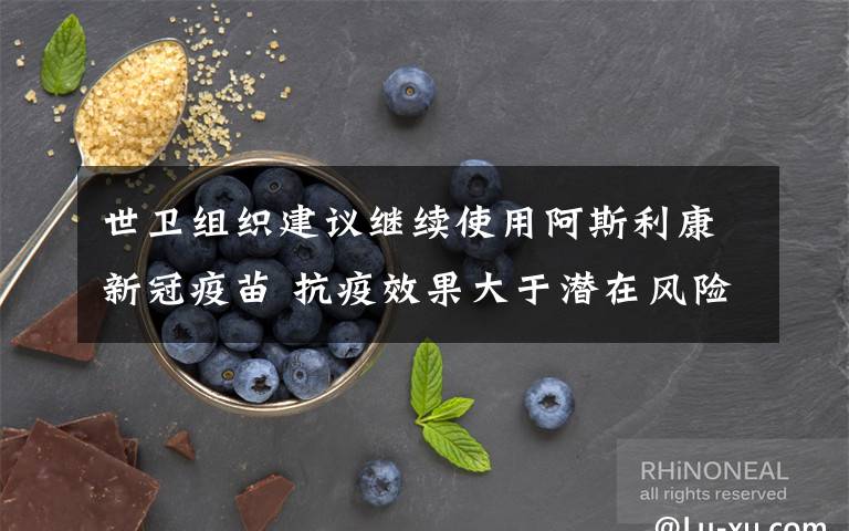 世卫组织建议继续使用阿斯利康新冠疫苗 抗疫效果大于潜在风险 究竟发生了什么?