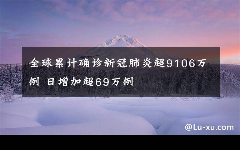 全球累计确诊新冠肺炎超9106万例 日增加超69万例