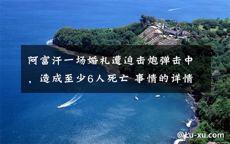 阿富汗一场婚礼遭迫击炮弹击中,造成至少6人死亡 事情的详情始末是怎么样了!