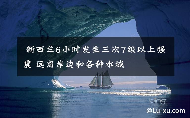新西兰6小时发生三次7级以上强震 远离岸边和各种水域