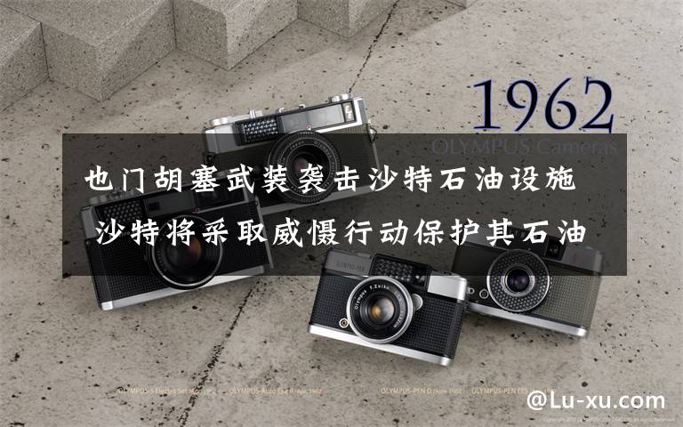 也门胡塞武装袭击沙特石油设施 沙特将采取威慑行动保护其石油设施 过程真相详细揭秘！