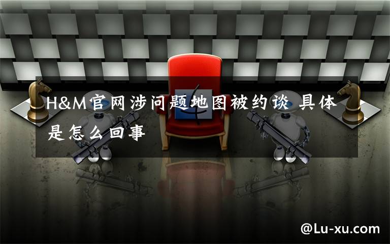 H&M官网涉问题地图被约谈 具体是怎么回事