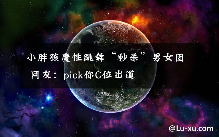 小胖孩魔性跳舞“秒杀”男女团 网友:pick你C位出道