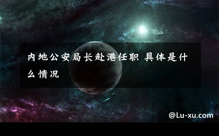 内地公安局长赴港任职 具体是什么情况