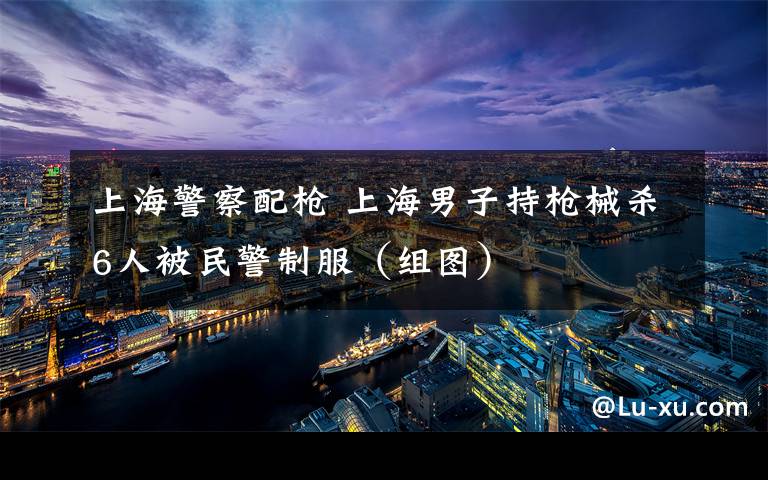 上海警察配枪 上海男子持枪械杀6人被民警制服(组图)