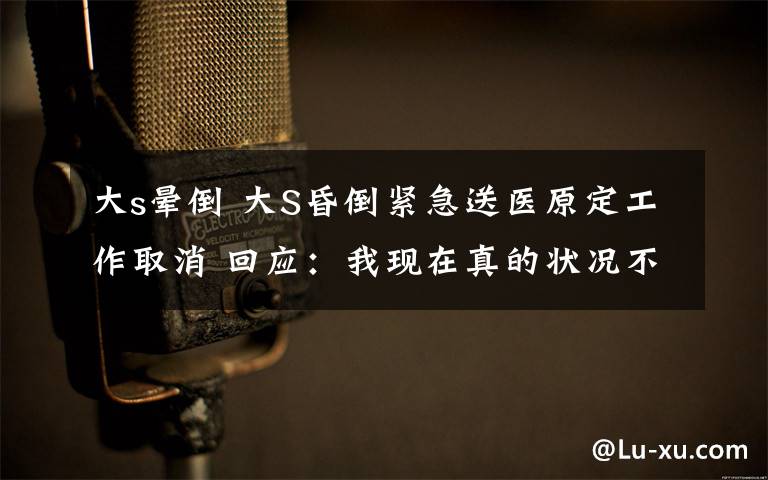 大s晕倒 大S昏倒紧急送医原定工作取消 回应:我现在真的状况不好
