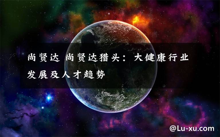 尚贤达 尚贤达猎头：大健康行业发展及人才趋势