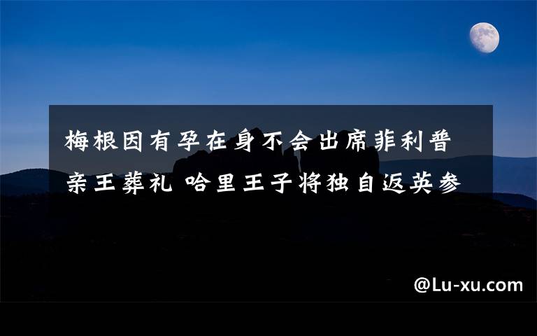 梅根因有孕在身不会出席菲利普亲王葬礼 哈里王子将独自返英参加葬礼 到底什么情况呢?