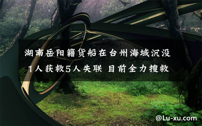 湖南岳阳籍货船在台州海域沉没 1人获救5人失联 目前全力搜救中 还原事发经过及背后真相!