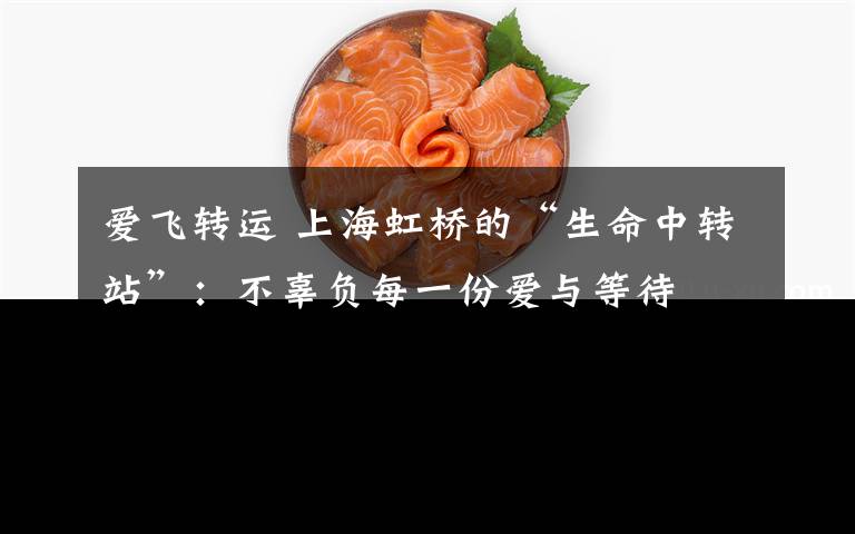 爱飞转运 上海虹桥的“生命中转站”：不辜负每一份爱与等待
