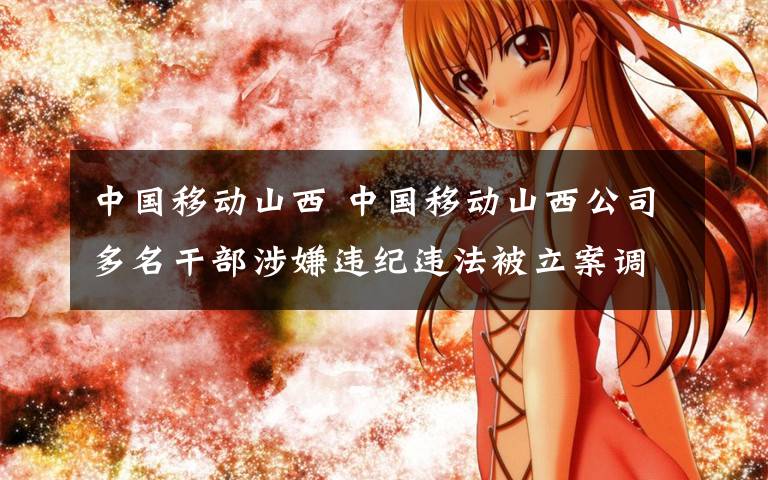 中国移动山西 中国移动山西公司多名干部涉嫌违纪违法被立案调查