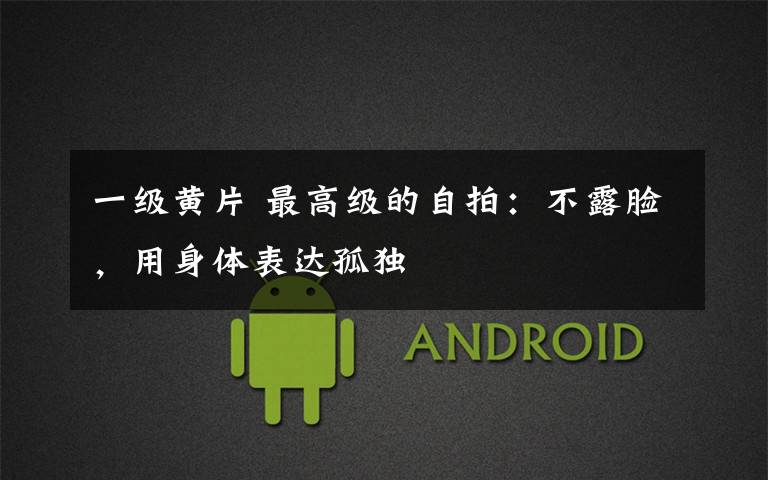 一级黄片 最高级的自拍:不露脸,用身体表达孤独