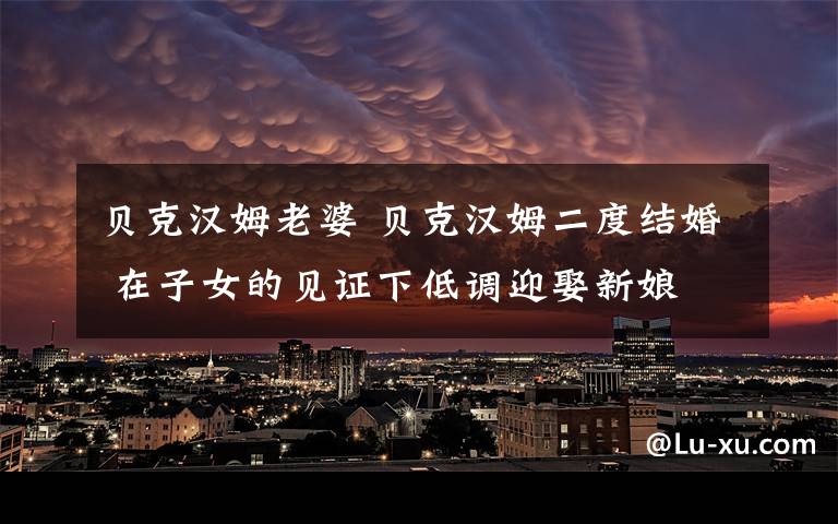 贝克汉姆老婆 贝克汉姆二度结婚 在子女的见证下低调迎娶新娘
