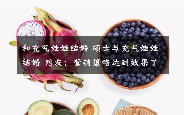 和充气娃娃结婚 硕士与充气娃娃结婚 网友:营销策略达到效果了