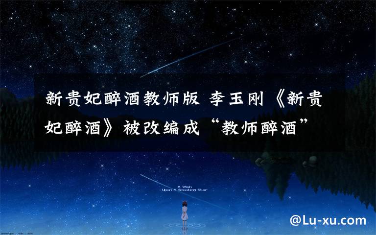 新贵妃醉酒教师版 李玉刚《新贵妃醉酒》被改编成“教师醉酒” 蹿红网络