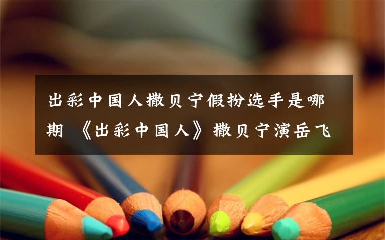 出彩中国人撒贝宁假扮选手是哪期 《出彩中国人》撒贝宁演岳飞 假扮选手忽悠评委