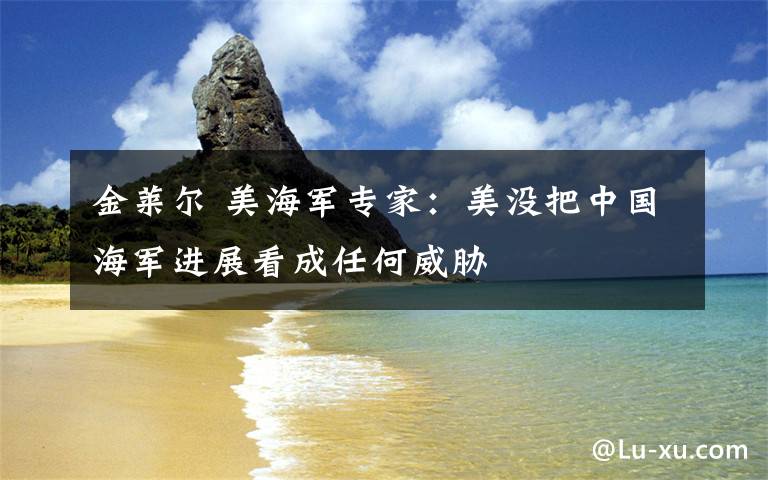金莱尔 美海军专家：美没把中国海军进展看成任何威胁