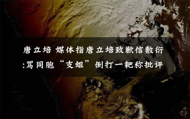 唐立培 媒体指唐立培致歉信敷衍:骂同胞“支蛆”倒打一耙称批评者造谣