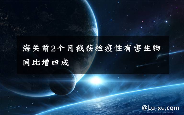 海关前2个月截获检疫性有害生物同比增四成