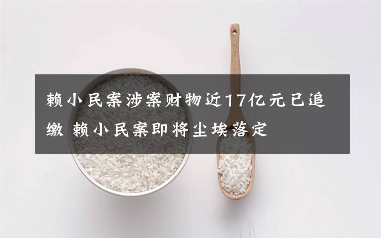 赖小民案涉案财物近17亿元已追缴 赖小民案即将尘埃落定