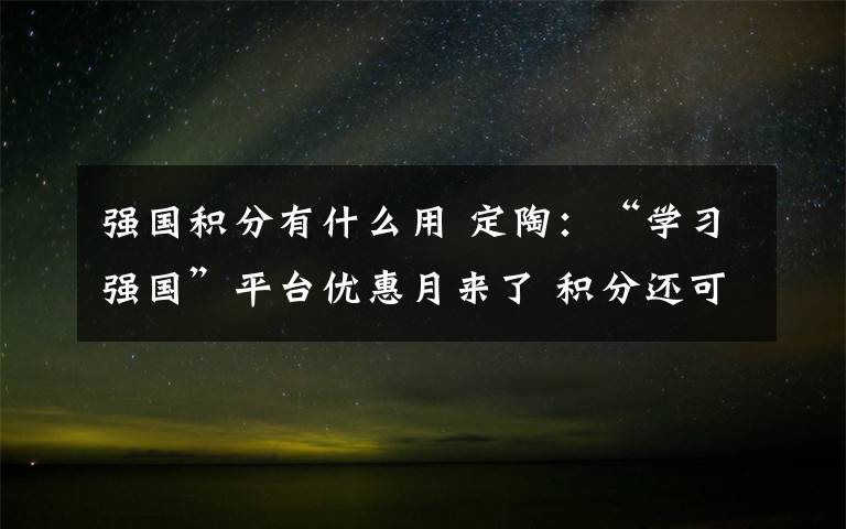 强国积分有什么用 定陶：“学习强国”平台优惠月来了 积分还可以这样用