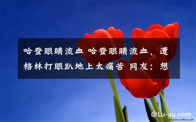 哈登眼睛流血 哈登眼睛流血,遭格林打眼趴地上太痛苦 网友:想起那年的詹姆斯