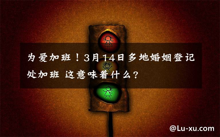 为爱加班!3月14日多地婚姻登记处加班 这意味着什么?