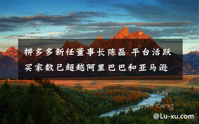 拼多多新任董事长陈磊 平台活跃买家数已超越阿里巴巴和亚马逊