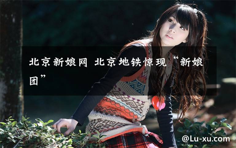 北京新娘网 北京地铁惊现“新娘团”