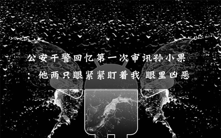 公安干警回忆第一次审讯孙小果：他两只眼紧紧盯着我 眼里凶恶