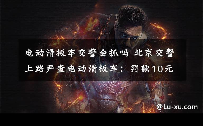 电动滑板车交警会抓吗 北京交警上路严查电动滑板车:罚款10元不支持微信转账