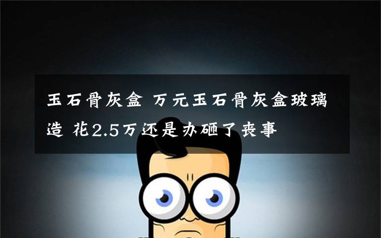 玉石骨灰盒 万元玉石骨灰盒玻璃造 花2.5万还是办砸了丧事