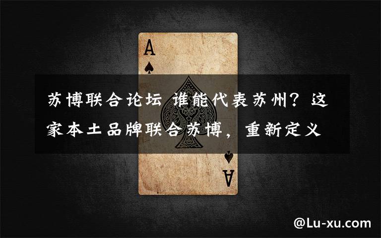 苏博联合论坛 谁能代表苏州?这家本土品牌联合苏博,重新定义城市伴手礼