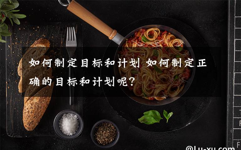 如何制定目标和计划 如何制定正确的目标和计划呢?