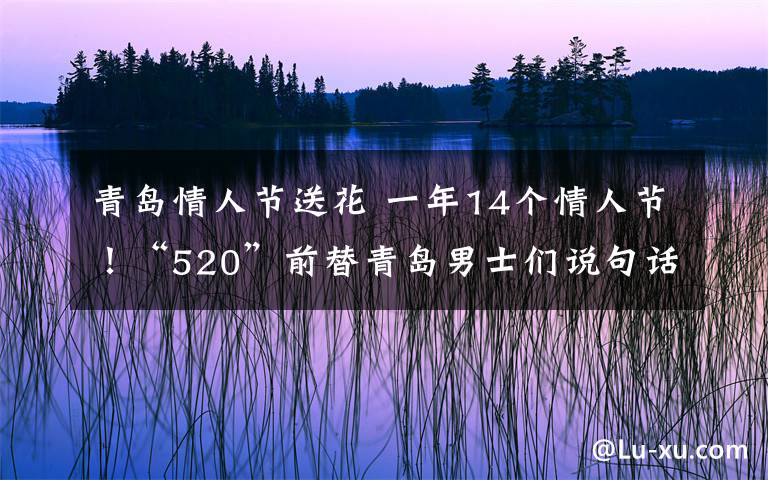 青岛情人节送花 一年14个情人节!“520”前替青岛男士们说句话:“劫”不起啊