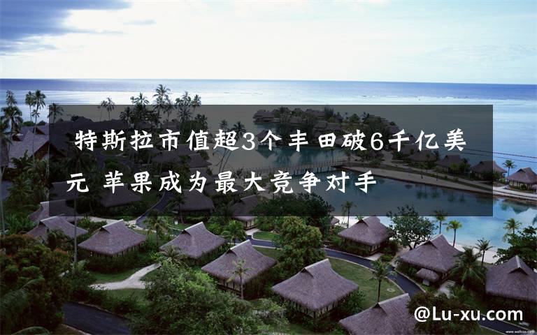 特斯拉市值超3个丰田破6千亿美元 苹果成为最大竞争对手