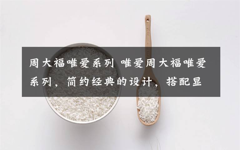 周大福唯爱系列 唯爱周大福唯爱系列,简约经典的设计,搭配显钻的工艺,见证如钻石般璀璨耀眼的幸福时光。